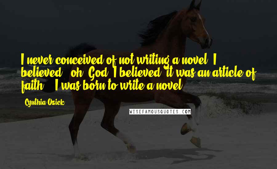 Cynthia Ozick Quotes: I never conceived of not writing a novel. I believed - oh, God, I believed, it was an article of faith! - I was born to write a novel.