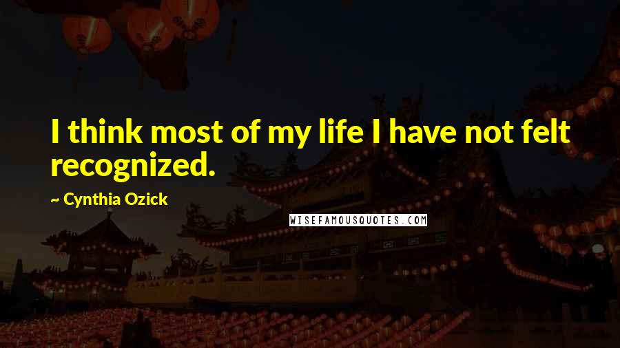 Cynthia Ozick Quotes: I think most of my life I have not felt recognized.