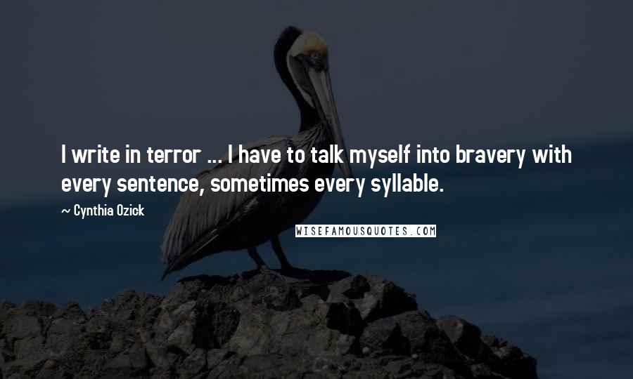 Cynthia Ozick Quotes: I write in terror ... I have to talk myself into bravery with every sentence, sometimes every syllable.