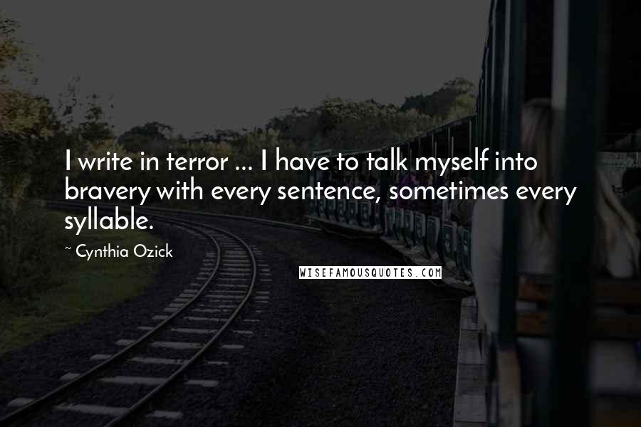 Cynthia Ozick Quotes: I write in terror ... I have to talk myself into bravery with every sentence, sometimes every syllable.