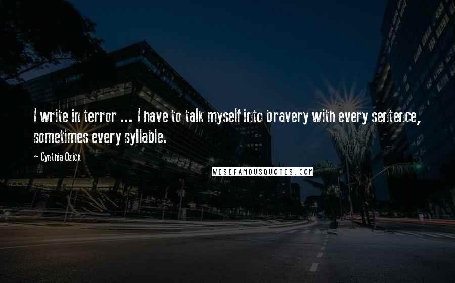 Cynthia Ozick Quotes: I write in terror ... I have to talk myself into bravery with every sentence, sometimes every syllable.