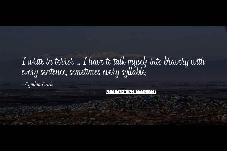 Cynthia Ozick Quotes: I write in terror ... I have to talk myself into bravery with every sentence, sometimes every syllable.