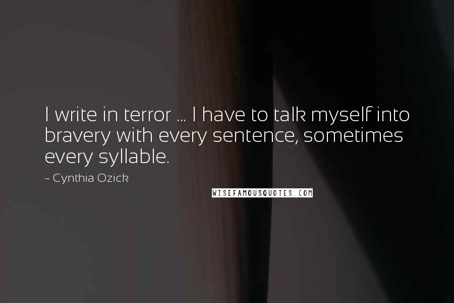 Cynthia Ozick Quotes: I write in terror ... I have to talk myself into bravery with every sentence, sometimes every syllable.