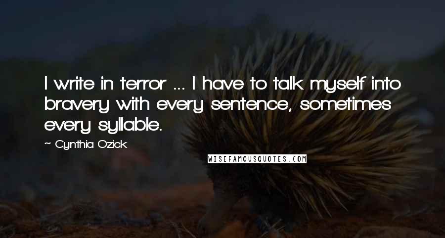Cynthia Ozick Quotes: I write in terror ... I have to talk myself into bravery with every sentence, sometimes every syllable.