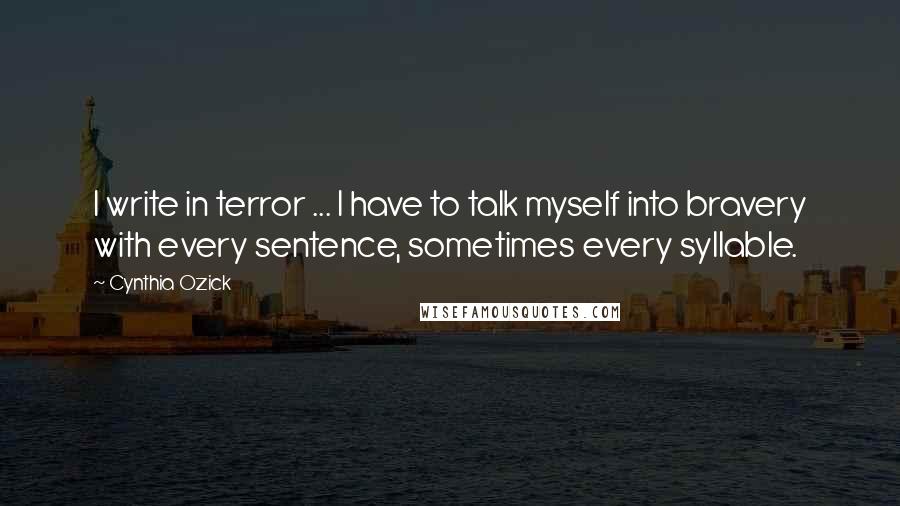 Cynthia Ozick Quotes: I write in terror ... I have to talk myself into bravery with every sentence, sometimes every syllable.