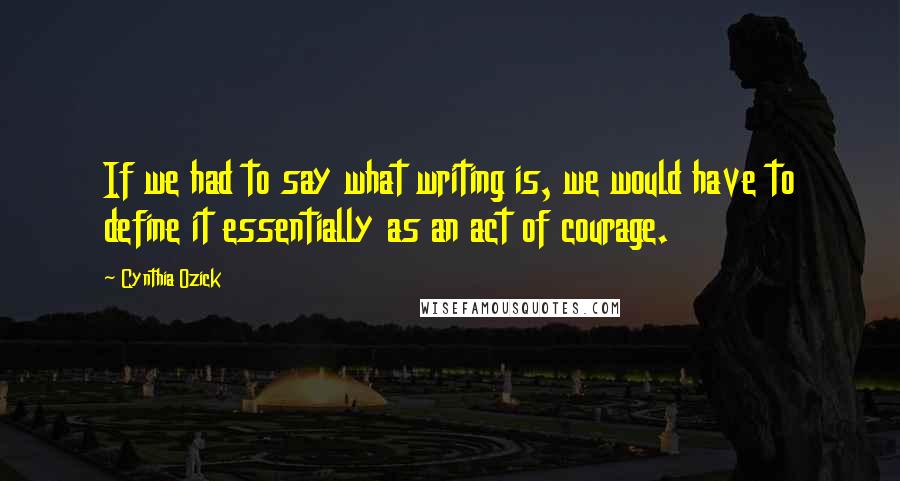 Cynthia Ozick Quotes: If we had to say what writing is, we would have to define it essentially as an act of courage.