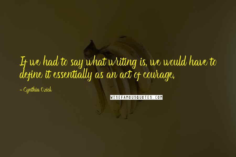 Cynthia Ozick Quotes: If we had to say what writing is, we would have to define it essentially as an act of courage.