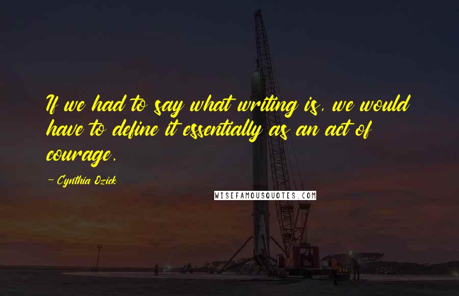 Cynthia Ozick Quotes: If we had to say what writing is, we would have to define it essentially as an act of courage.