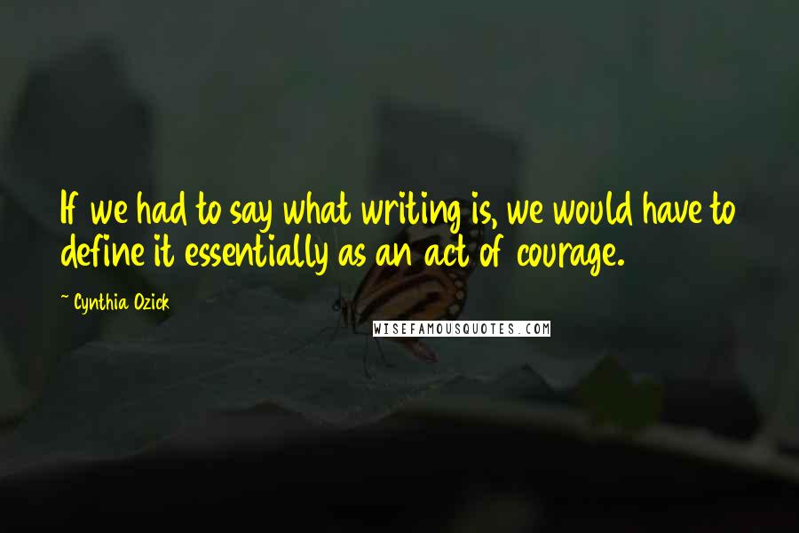 Cynthia Ozick Quotes: If we had to say what writing is, we would have to define it essentially as an act of courage.