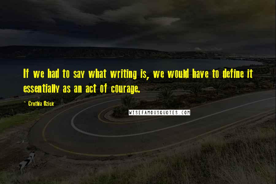 Cynthia Ozick Quotes: If we had to say what writing is, we would have to define it essentially as an act of courage.