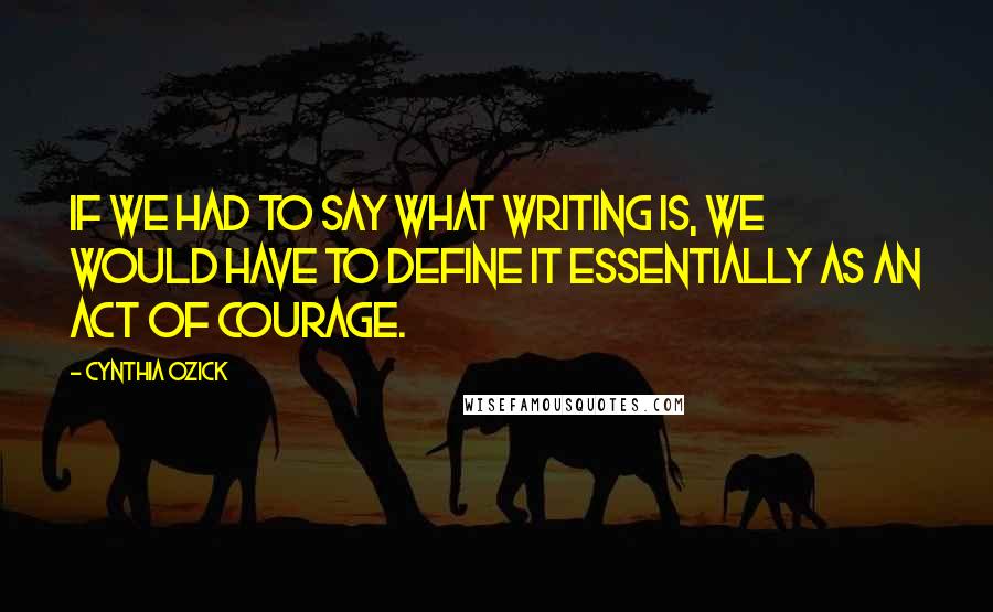 Cynthia Ozick Quotes: If we had to say what writing is, we would have to define it essentially as an act of courage.