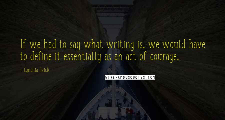 Cynthia Ozick Quotes: If we had to say what writing is, we would have to define it essentially as an act of courage.