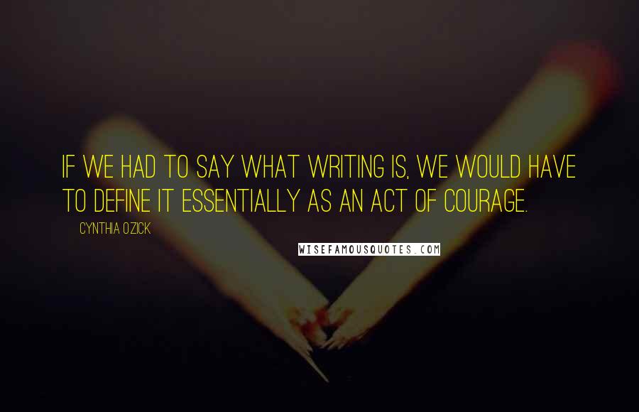 Cynthia Ozick Quotes: If we had to say what writing is, we would have to define it essentially as an act of courage.
