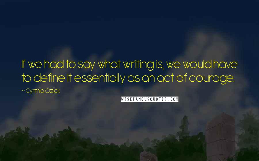 Cynthia Ozick Quotes: If we had to say what writing is, we would have to define it essentially as an act of courage.