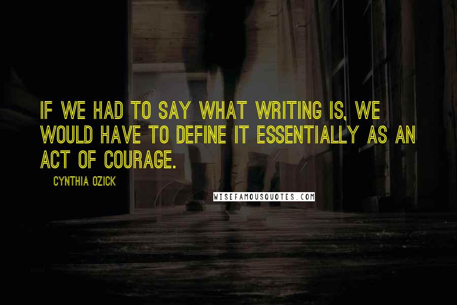 Cynthia Ozick Quotes: If we had to say what writing is, we would have to define it essentially as an act of courage.