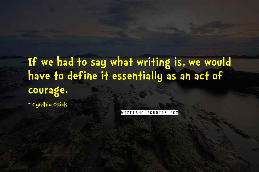 Cynthia Ozick Quotes: If we had to say what writing is, we would have to define it essentially as an act of courage.