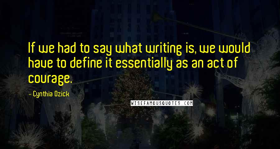 Cynthia Ozick Quotes: If we had to say what writing is, we would have to define it essentially as an act of courage.