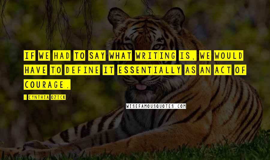 Cynthia Ozick Quotes: If we had to say what writing is, we would have to define it essentially as an act of courage.