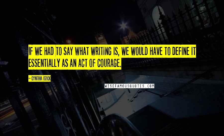 Cynthia Ozick Quotes: If we had to say what writing is, we would have to define it essentially as an act of courage.