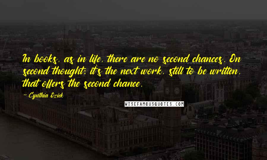 Cynthia Ozick Quotes: In books, as in life, there are no second chances. On second thought: it's the next work, still to be written, that offers the second chance.