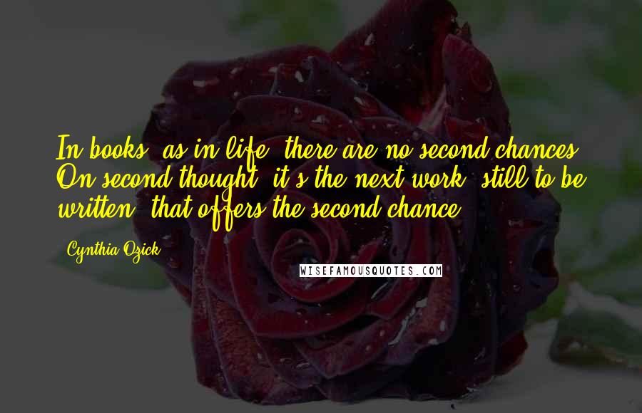 Cynthia Ozick Quotes: In books, as in life, there are no second chances. On second thought: it's the next work, still to be written, that offers the second chance.