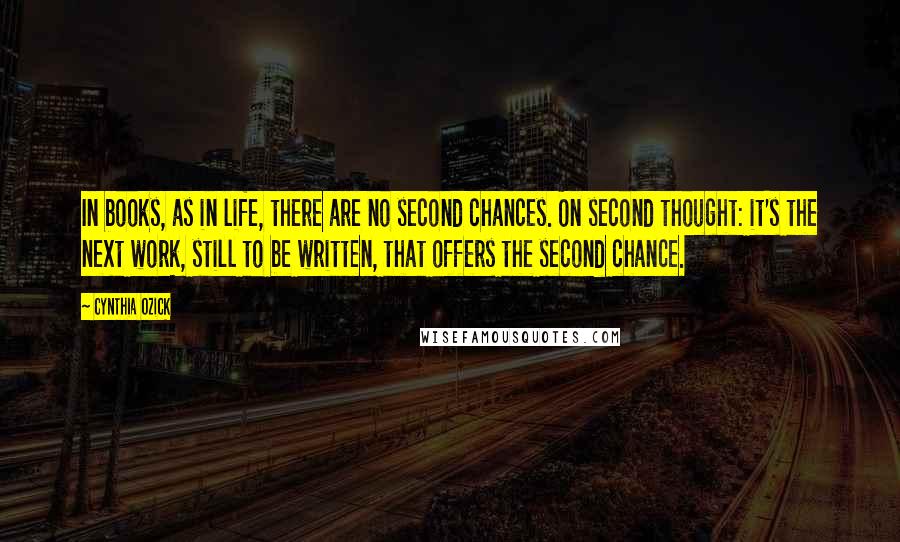 Cynthia Ozick Quotes: In books, as in life, there are no second chances. On second thought: it's the next work, still to be written, that offers the second chance.