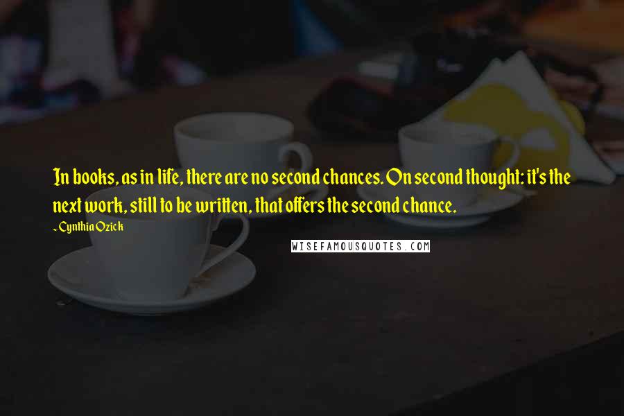 Cynthia Ozick Quotes: In books, as in life, there are no second chances. On second thought: it's the next work, still to be written, that offers the second chance.