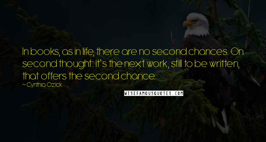 Cynthia Ozick Quotes: In books, as in life, there are no second chances. On second thought: it's the next work, still to be written, that offers the second chance.