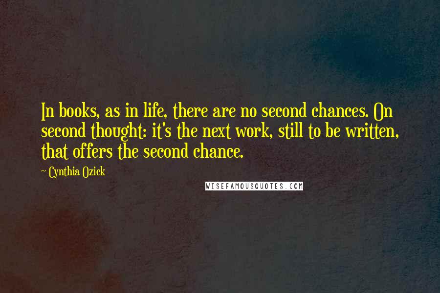 Cynthia Ozick Quotes: In books, as in life, there are no second chances. On second thought: it's the next work, still to be written, that offers the second chance.