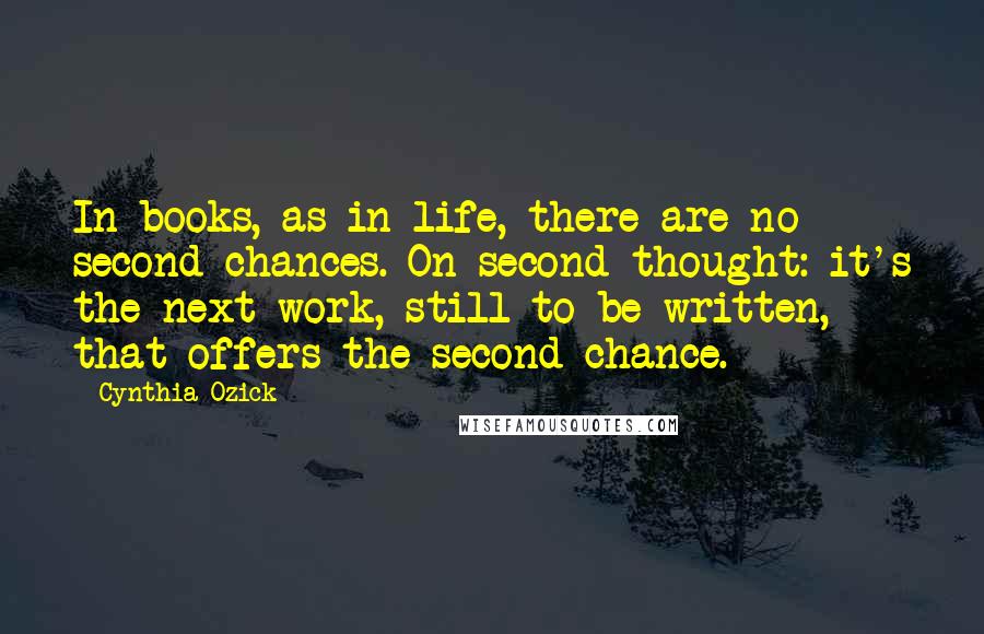 Cynthia Ozick Quotes: In books, as in life, there are no second chances. On second thought: it's the next work, still to be written, that offers the second chance.