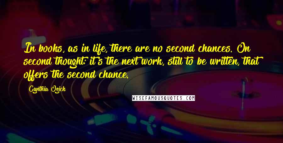 Cynthia Ozick Quotes: In books, as in life, there are no second chances. On second thought: it's the next work, still to be written, that offers the second chance.