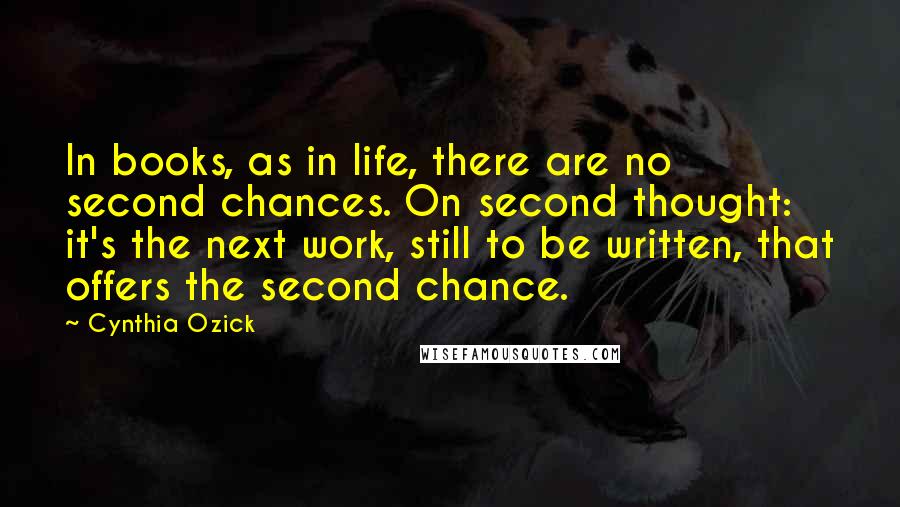 Cynthia Ozick Quotes: In books, as in life, there are no second chances. On second thought: it's the next work, still to be written, that offers the second chance.