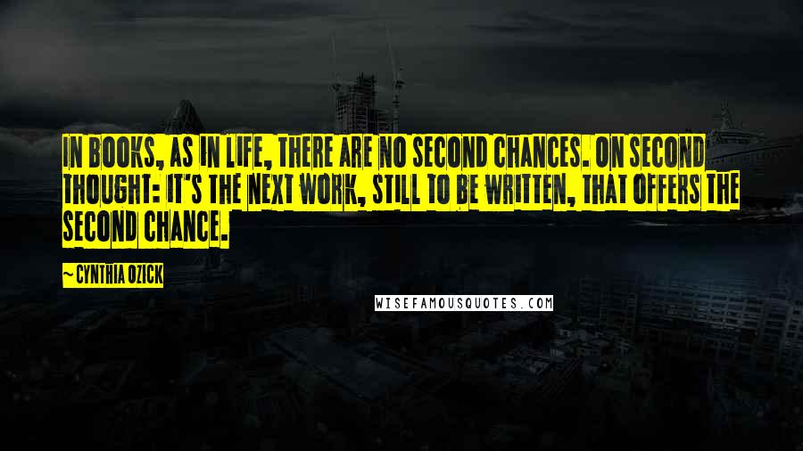 Cynthia Ozick Quotes: In books, as in life, there are no second chances. On second thought: it's the next work, still to be written, that offers the second chance.