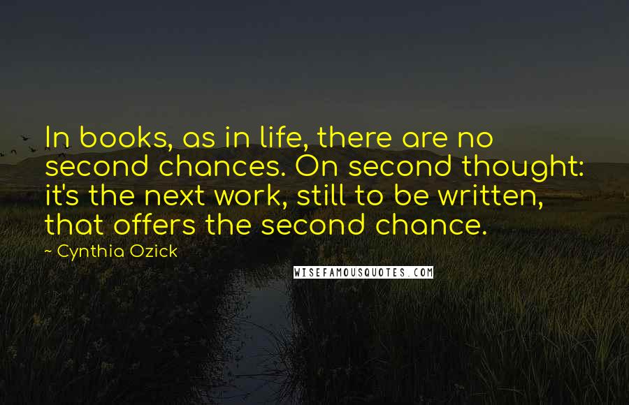 Cynthia Ozick Quotes: In books, as in life, there are no second chances. On second thought: it's the next work, still to be written, that offers the second chance.