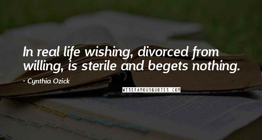 Cynthia Ozick Quotes: In real life wishing, divorced from willing, is sterile and begets nothing.