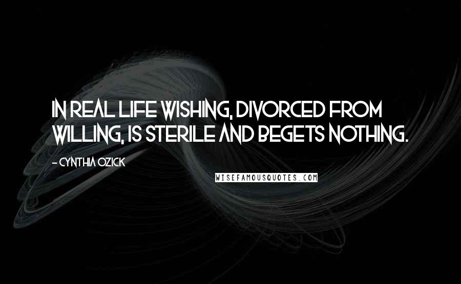 Cynthia Ozick Quotes: In real life wishing, divorced from willing, is sterile and begets nothing.