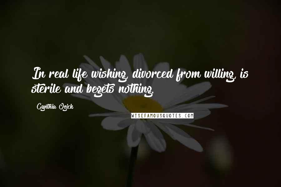 Cynthia Ozick Quotes: In real life wishing, divorced from willing, is sterile and begets nothing.