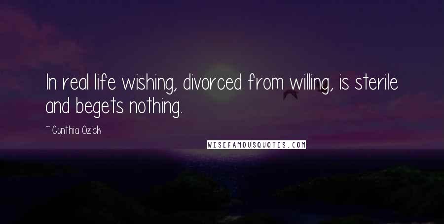 Cynthia Ozick Quotes: In real life wishing, divorced from willing, is sterile and begets nothing.