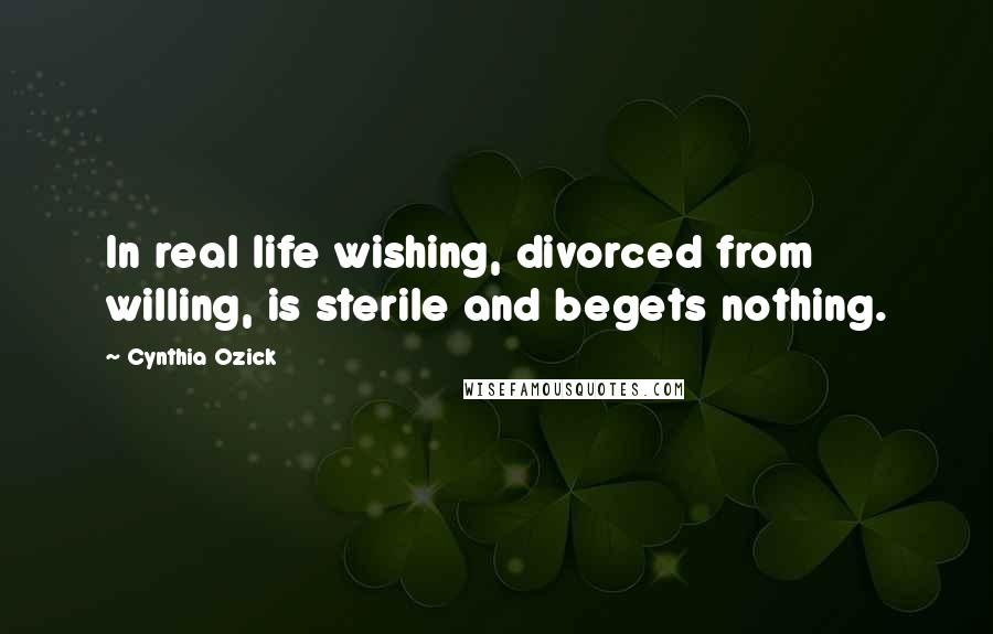 Cynthia Ozick Quotes: In real life wishing, divorced from willing, is sterile and begets nothing.