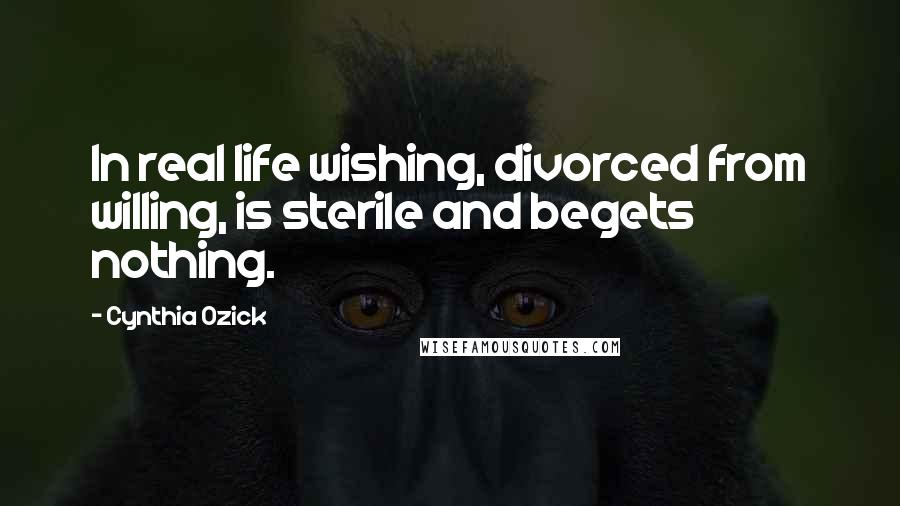 Cynthia Ozick Quotes: In real life wishing, divorced from willing, is sterile and begets nothing.