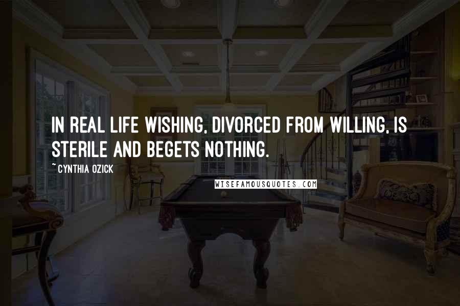 Cynthia Ozick Quotes: In real life wishing, divorced from willing, is sterile and begets nothing.