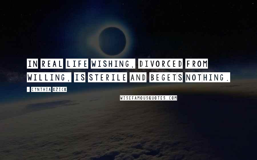 Cynthia Ozick Quotes: In real life wishing, divorced from willing, is sterile and begets nothing.