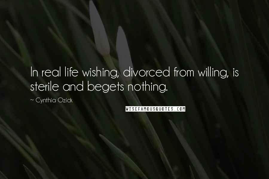 Cynthia Ozick Quotes: In real life wishing, divorced from willing, is sterile and begets nothing.