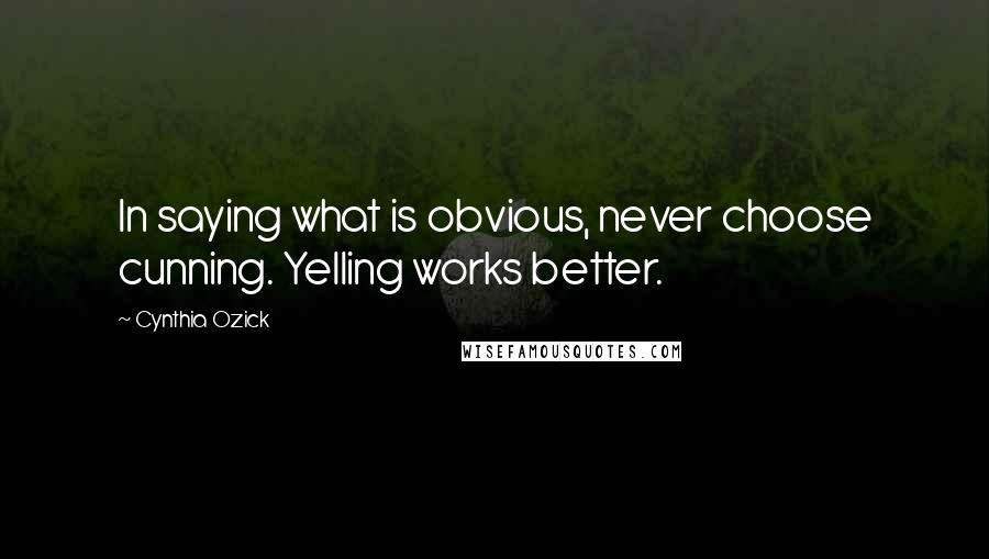 Cynthia Ozick Quotes: In saying what is obvious, never choose cunning. Yelling works better.