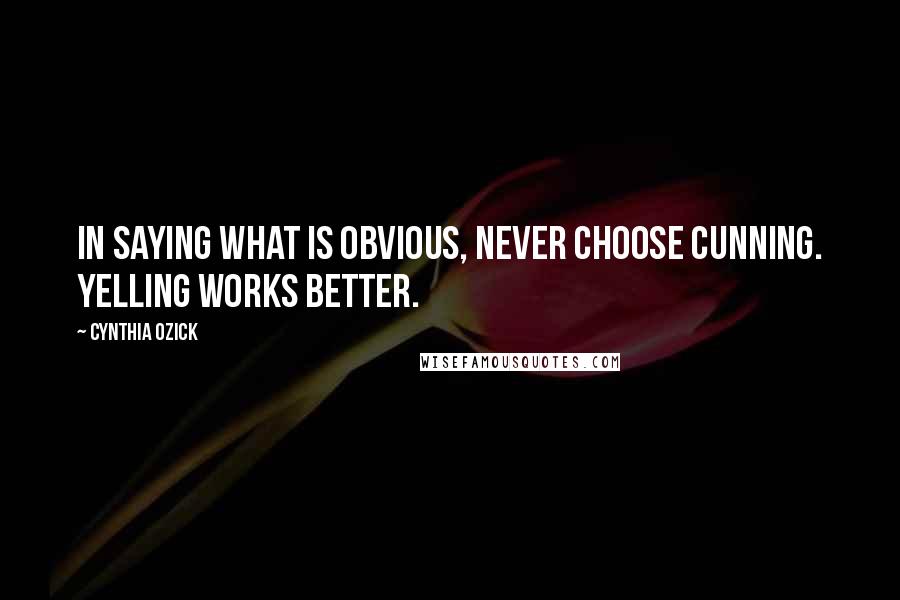 Cynthia Ozick Quotes: In saying what is obvious, never choose cunning. Yelling works better.