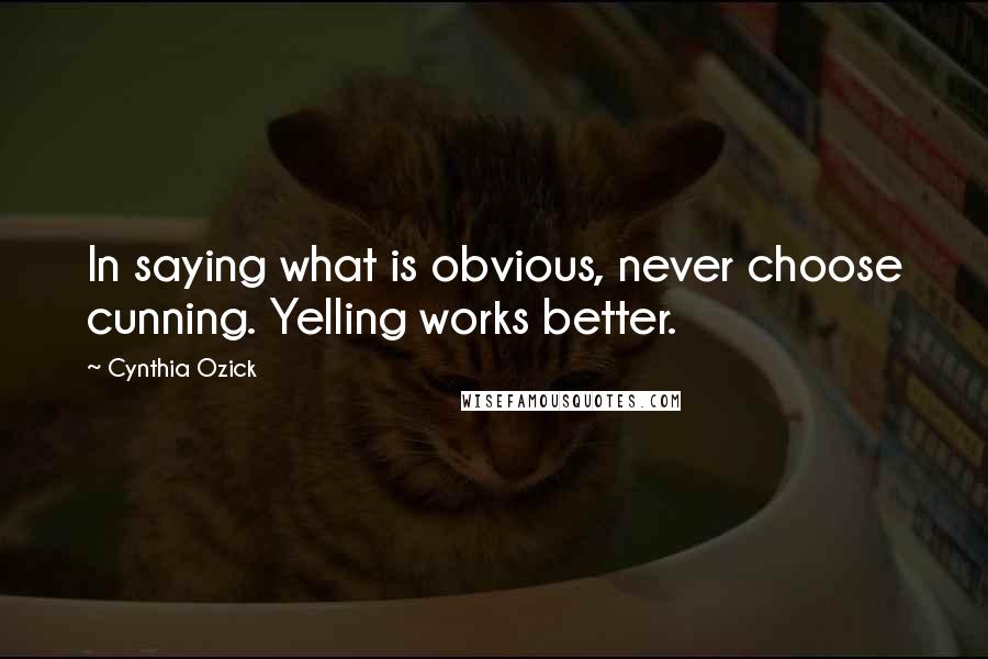 Cynthia Ozick Quotes: In saying what is obvious, never choose cunning. Yelling works better.