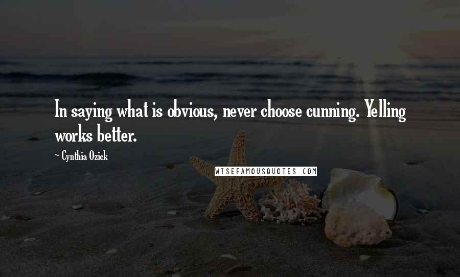 Cynthia Ozick Quotes: In saying what is obvious, never choose cunning. Yelling works better.