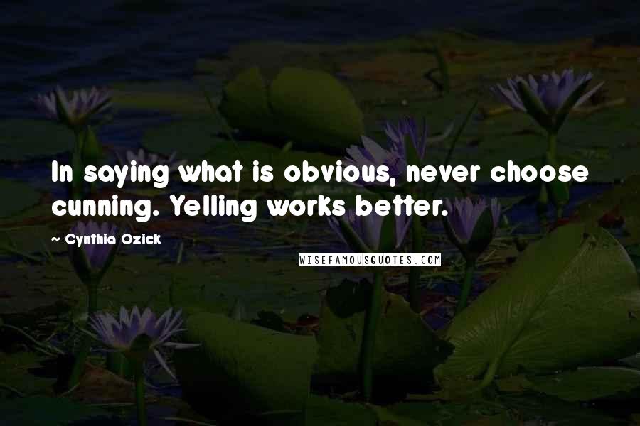 Cynthia Ozick Quotes: In saying what is obvious, never choose cunning. Yelling works better.