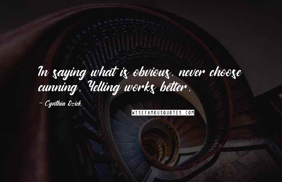 Cynthia Ozick Quotes: In saying what is obvious, never choose cunning. Yelling works better.