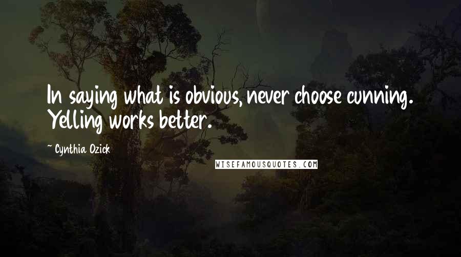 Cynthia Ozick Quotes: In saying what is obvious, never choose cunning. Yelling works better.